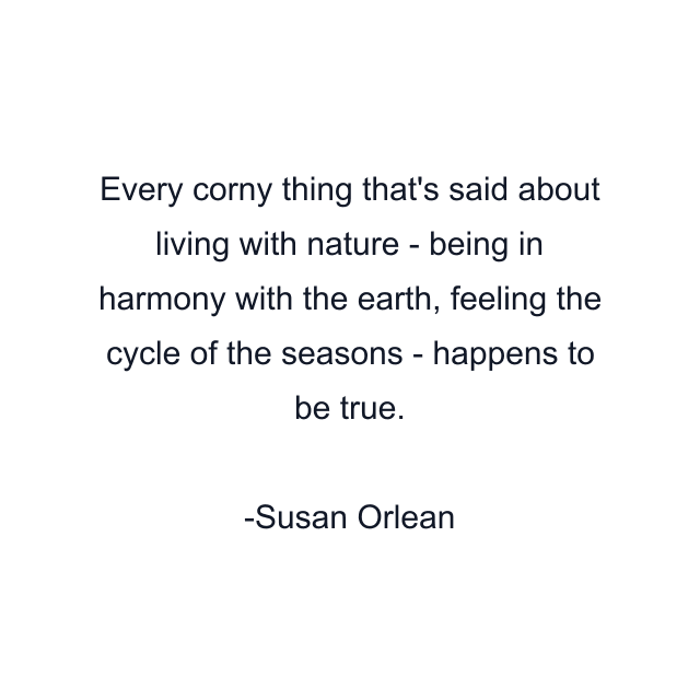 Every corny thing that's said about living with nature - being in harmony with the earth, feeling the cycle of the seasons - happens to be true.