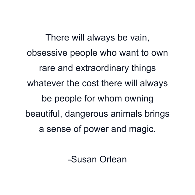 There will always be vain, obsessive people who want to own rare and extraordinary things whatever the cost there will always be people for whom owning beautiful, dangerous animals brings a sense of power and magic.