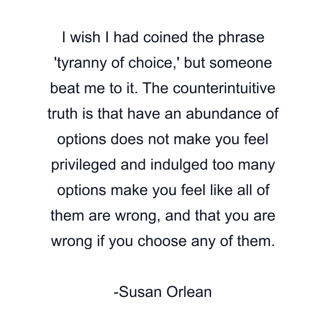 I wish I had coined the phrase 'tyranny of choice,' but someone beat me to it. The counterintuitive truth is that have an abundance of options does not make you feel privileged and indulged too many options make you feel like all of them are wrong, and that you are wrong if you choose any of them.