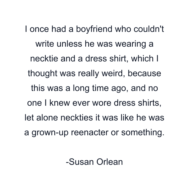 I once had a boyfriend who couldn't write unless he was wearing a necktie and a dress shirt, which I thought was really weird, because this was a long time ago, and no one I knew ever wore dress shirts, let alone neckties it was like he was a grown-up reenacter or something.