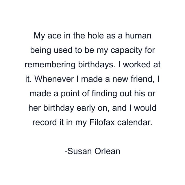 My ace in the hole as a human being used to be my capacity for remembering birthdays. I worked at it. Whenever I made a new friend, I made a point of finding out his or her birthday early on, and I would record it in my Filofax calendar.