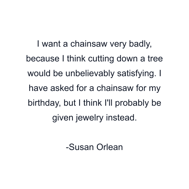 I want a chainsaw very badly, because I think cutting down a tree would be unbelievably satisfying. I have asked for a chainsaw for my birthday, but I think I'll probably be given jewelry instead.