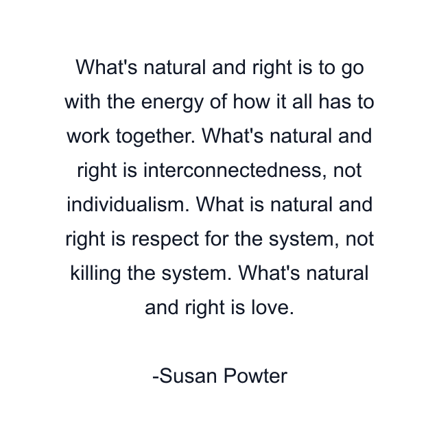 What's natural and right is to go with the energy of how it all has to work together. What's natural and right is interconnectedness, not individualism. What is natural and right is respect for the system, not killing the system. What's natural and right is love.