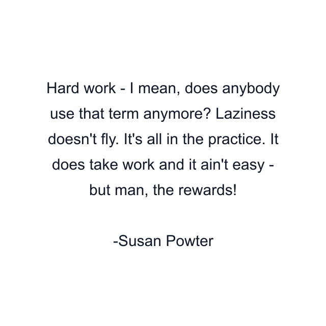 Hard work - I mean, does anybody use that term anymore? Laziness doesn't fly. It's all in the practice. It does take work and it ain't easy - but man, the rewards!