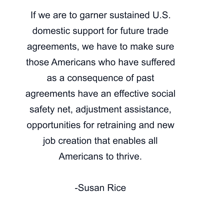 If we are to garner sustained U.S. domestic support for future trade agreements, we have to make sure those Americans who have suffered as a consequence of past agreements have an effective social safety net, adjustment assistance, opportunities for retraining and new job creation that enables all Americans to thrive.