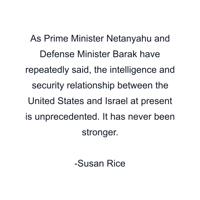 As Prime Minister Netanyahu and Defense Minister Barak have repeatedly said, the intelligence and security relationship between the United States and Israel at present is unprecedented. It has never been stronger.