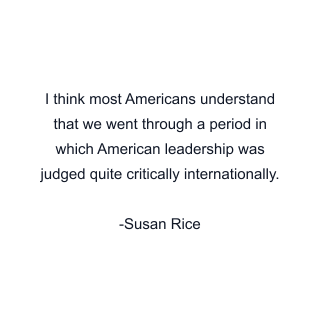 I think most Americans understand that we went through a period in which American leadership was judged quite critically internationally.