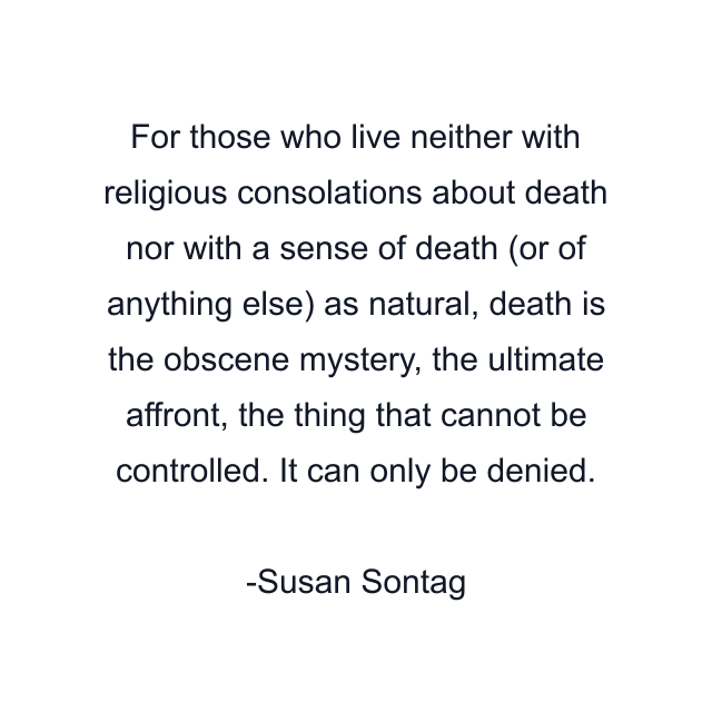 For those who live neither with religious consolations about death nor with a sense of death (or of anything else) as natural, death is the obscene mystery, the ultimate affront, the thing that cannot be controlled. It can only be denied.