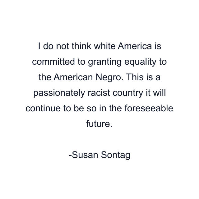 I do not think white America is committed to granting equality to the American Negro. This is a passionately racist country it will continue to be so in the foreseeable future.