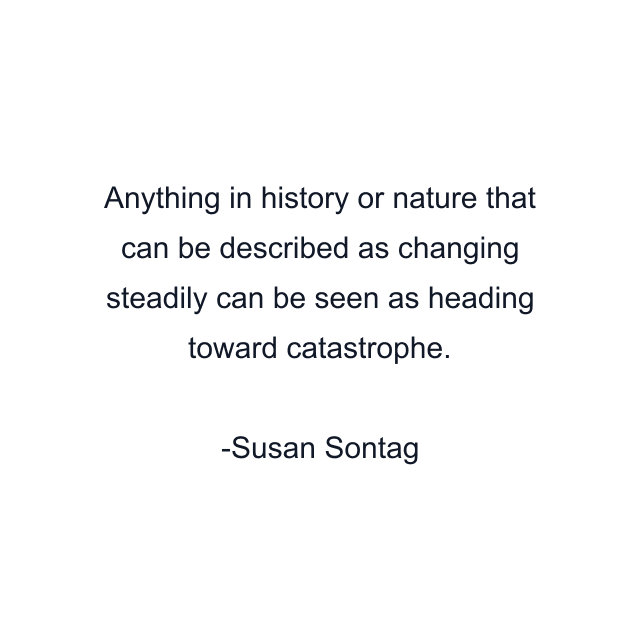 Anything in history or nature that can be described as changing steadily can be seen as heading toward catastrophe.