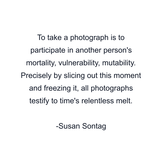 To take a photograph is to participate in another person's mortality, vulnerability, mutability. Precisely by slicing out this moment and freezing it, all photographs testify to time's relentless melt.