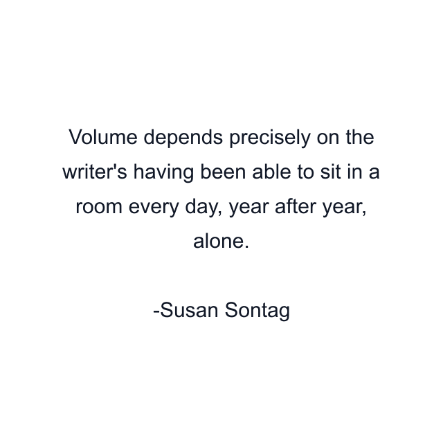 Volume depends precisely on the writer's having been able to sit in a room every day, year after year, alone.