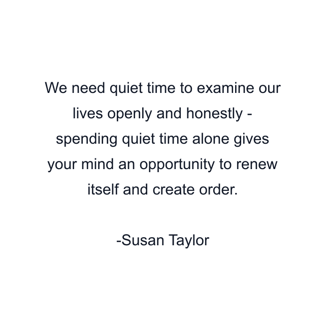 We need quiet time to examine our lives openly and honestly - spending quiet time alone gives your mind an opportunity to renew itself and create order.