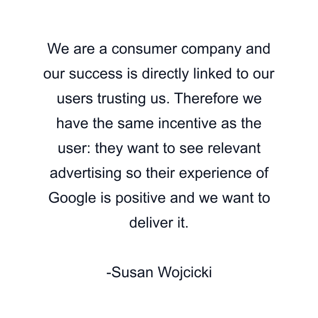 We are a consumer company and our success is directly linked to our users trusting us. Therefore we have the same incentive as the user: they want to see relevant advertising so their experience of Google is positive and we want to deliver it.