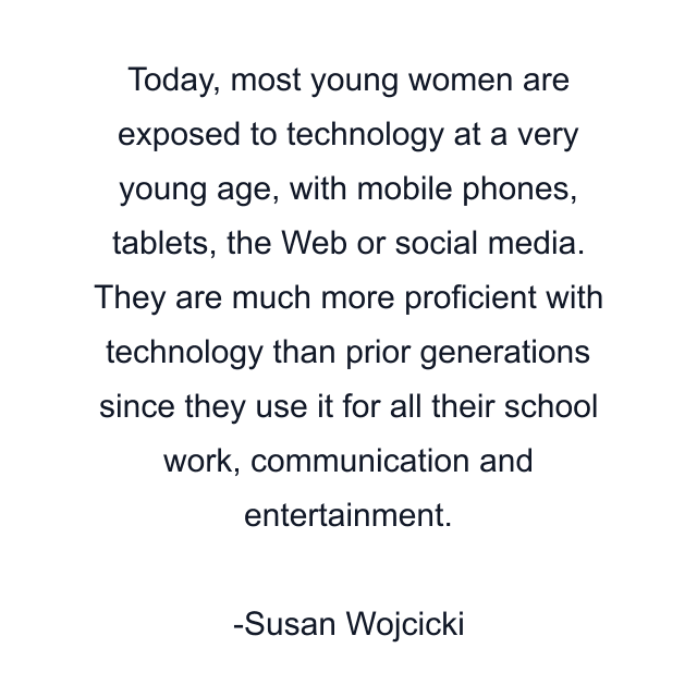 Today, most young women are exposed to technology at a very young age, with mobile phones, tablets, the Web or social media. They are much more proficient with technology than prior generations since they use it for all their school work, communication and entertainment.