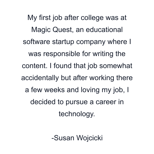 My first job after college was at Magic Quest, an educational software startup company where I was responsible for writing the content. I found that job somewhat accidentally but after working there a few weeks and loving my job, I decided to pursue a career in technology.