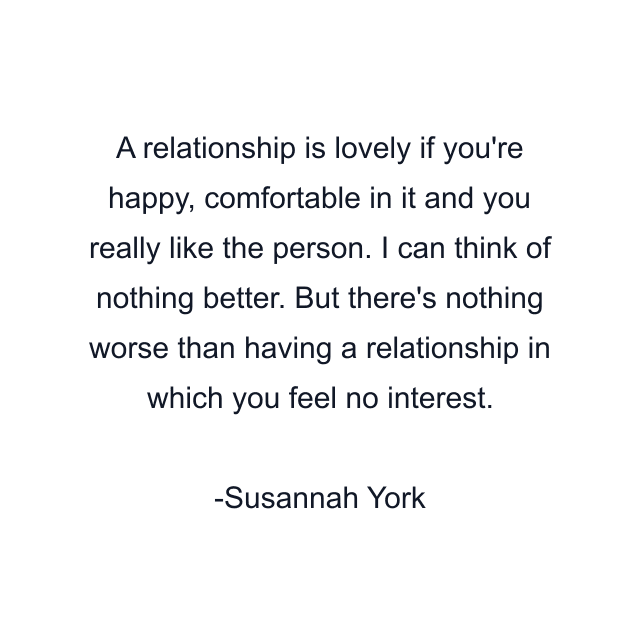 A relationship is lovely if you're happy, comfortable in it and you really like the person. I can think of nothing better. But there's nothing worse than having a relationship in which you feel no interest.