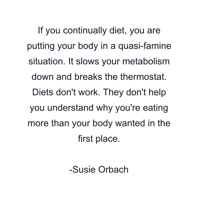 If you continually diet, you are putting your body in a quasi-famine situation. It slows your metabolism down and breaks the thermostat. Diets don't work. They don't help you understand why you're eating more than your body wanted in the first place.