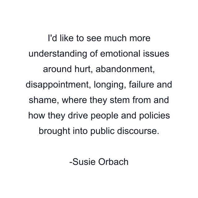 I'd like to see much more understanding of emotional issues around hurt, abandonment, disappointment, longing, failure and shame, where they stem from and how they drive people and policies brought into public discourse.