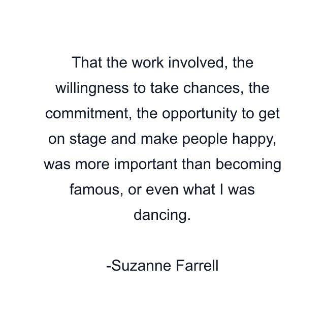 That the work involved, the willingness to take chances, the commitment, the opportunity to get on stage and make people happy, was more important than becoming famous, or even what I was dancing.