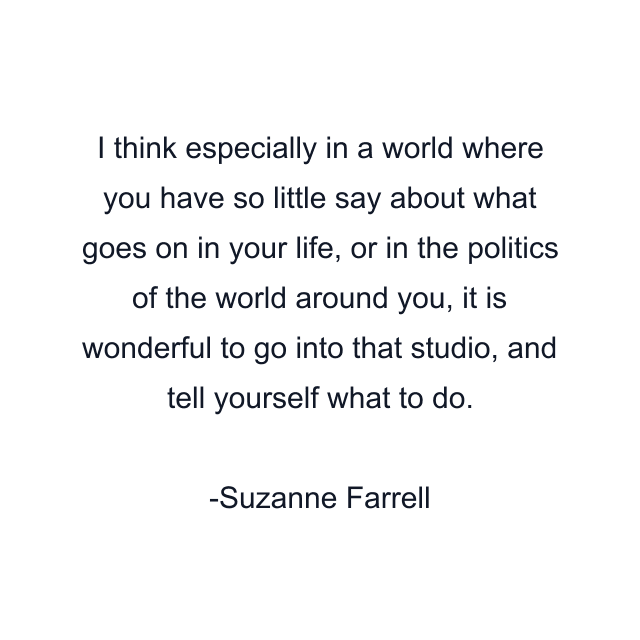 I think especially in a world where you have so little say about what goes on in your life, or in the politics of the world around you, it is wonderful to go into that studio, and tell yourself what to do.