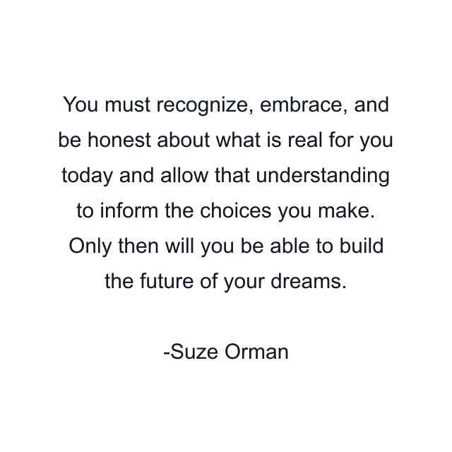 You must recognize, embrace, and be honest about what is real for you today and allow that understanding to inform the choices you make. Only then will you be able to build the future of your dreams.