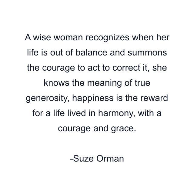 A wise woman recognizes when her life is out of balance and summons the courage to act to correct it, she knows the meaning of true generosity, happiness is the reward for a life lived in harmony, with a courage and grace.