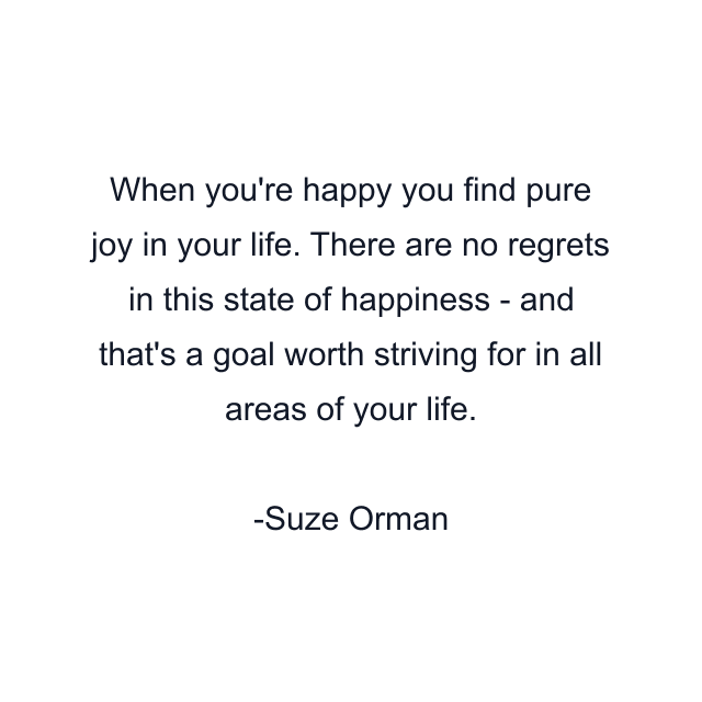 When you're happy you find pure joy in your life. There are no regrets in this state of happiness - and that's a goal worth striving for in all areas of your life.