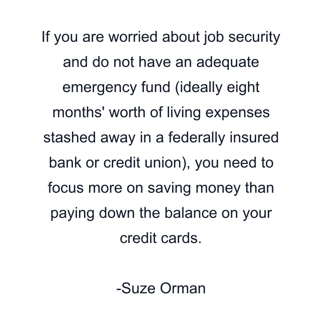 If you are worried about job security and do not have an adequate emergency fund (ideally eight months' worth of living expenses stashed away in a federally insured bank or credit union), you need to focus more on saving money than paying down the balance on your credit cards.