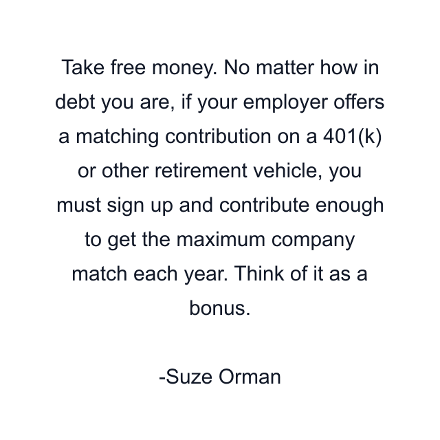 Take free money. No matter how in debt you are, if your employer offers a matching contribution on a 401(k) or other retirement vehicle, you must sign up and contribute enough to get the maximum company match each year. Think of it as a bonus.