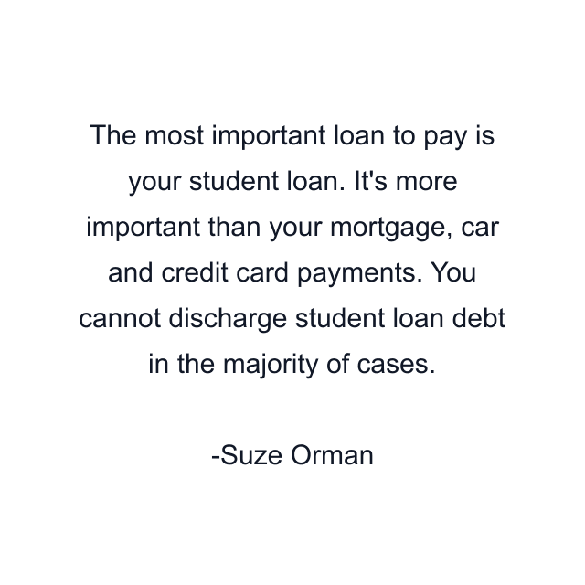 The most important loan to pay is your student loan. It's more important than your mortgage, car and credit card payments. You cannot discharge student loan debt in the majority of cases.