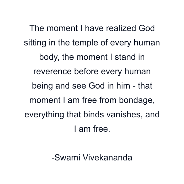 The moment I have realized God sitting in the temple of every human body, the moment I stand in reverence before every human being and see God in him - that moment I am free from bondage, everything that binds vanishes, and I am free.