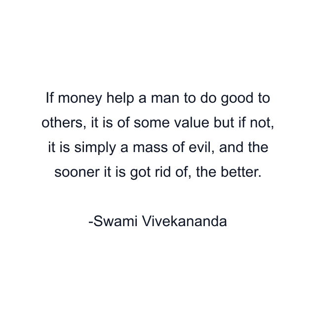 If money help a man to do good to others, it is of some value but if not, it is simply a mass of evil, and the sooner it is got rid of, the better.