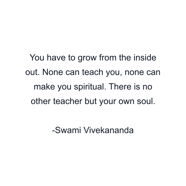 You have to grow from the inside out. None can teach you, none can make you spiritual. There is no other teacher but your own soul.