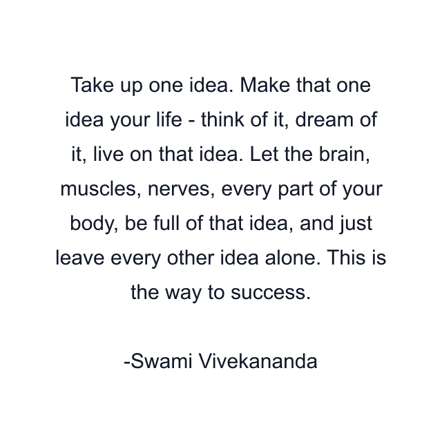 Take up one idea. Make that one idea your life - think of it, dream of it, live on that idea. Let the brain, muscles, nerves, every part of your body, be full of that idea, and just leave every other idea alone. This is the way to success.