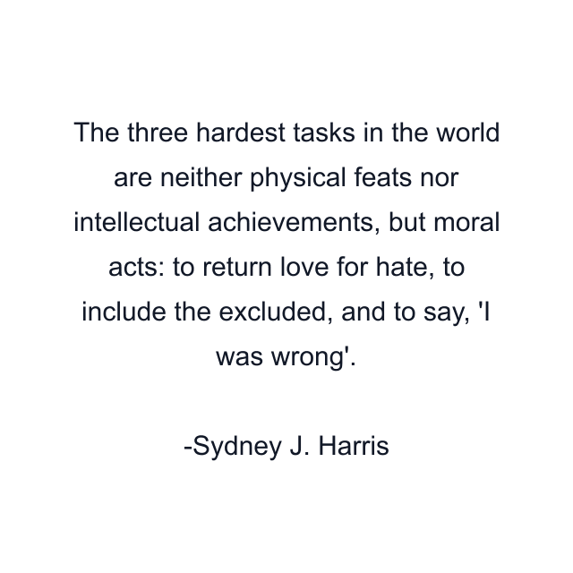 The three hardest tasks in the world are neither physical feats nor intellectual achievements, but moral acts: to return love for hate, to include the excluded, and to say, 'I was wrong'.