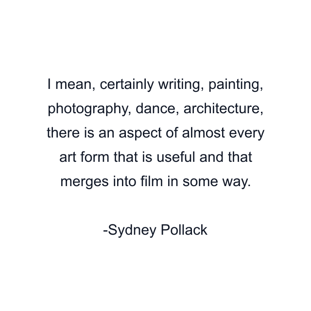 I mean, certainly writing, painting, photography, dance, architecture, there is an aspect of almost every art form that is useful and that merges into film in some way.