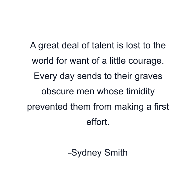 A great deal of talent is lost to the world for want of a little courage. Every day sends to their graves obscure men whose timidity prevented them from making a first effort.