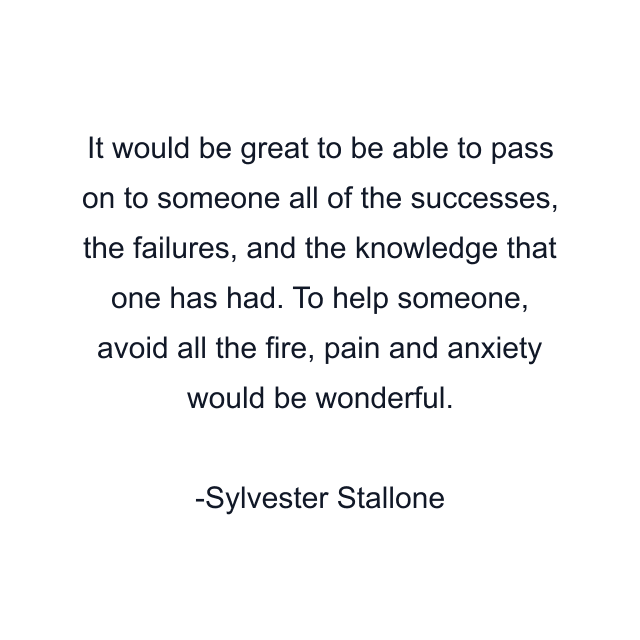 It would be great to be able to pass on to someone all of the successes, the failures, and the knowledge that one has had. To help someone, avoid all the fire, pain and anxiety would be wonderful.