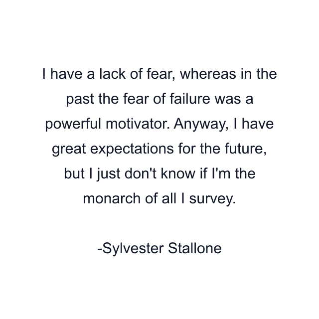 I have a lack of fear, whereas in the past the fear of failure was a powerful motivator. Anyway, I have great expectations for the future, but I just don't know if I'm the monarch of all I survey.