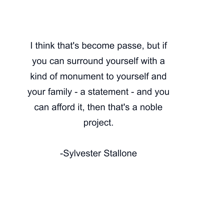 I think that's become passe, but if you can surround yourself with a kind of monument to yourself and your family - a statement - and you can afford it, then that's a noble project.