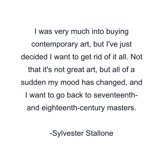 I was very much into buying contemporary art, but I've just decided I want to get rid of it all. Not that it's not great art, but all of a sudden my mood has changed, and I want to go back to seventeenth- and eighteenth-century masters.