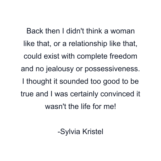 Back then I didn't think a woman like that, or a relationship like that, could exist with complete freedom and no jealousy or possessiveness. I thought it sounded too good to be true and I was certainly convinced it wasn't the life for me!