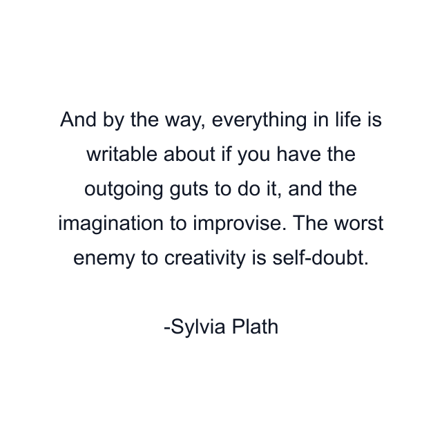 And by the way, everything in life is writable about if you have the outgoing guts to do it, and the imagination to improvise. The worst enemy to creativity is self-doubt.