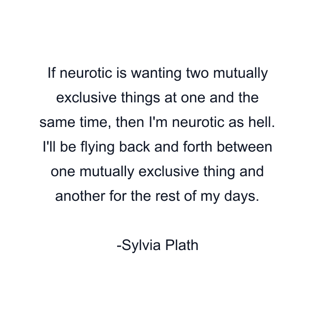 If neurotic is wanting two mutually exclusive things at one and the same time, then I'm neurotic as hell. I'll be flying back and forth between one mutually exclusive thing and another for the rest of my days.