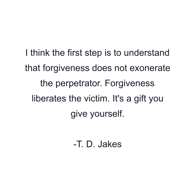 I think the first step is to understand that forgiveness does not exonerate the perpetrator. Forgiveness liberates the victim. It's a gift you give yourself.