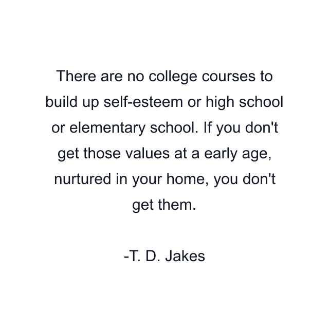 There are no college courses to build up self-esteem or high school or elementary school. If you don't get those values at a early age, nurtured in your home, you don't get them.