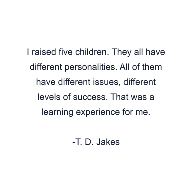 I raised five children. They all have different personalities. All of them have different issues, different levels of success. That was a learning experience for me.