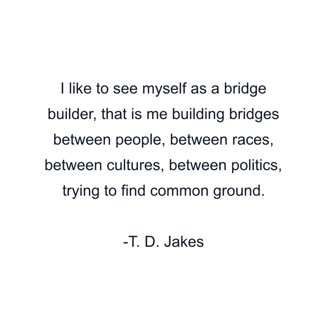 I like to see myself as a bridge builder, that is me building bridges between people, between races, between cultures, between politics, trying to find common ground.