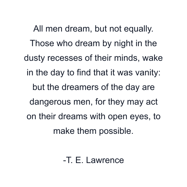 All men dream, but not equally. Those who dream by night in the dusty recesses of their minds, wake in the day to find that it was vanity: but the dreamers of the day are dangerous men, for they may act on their dreams with open eyes, to make them possible.